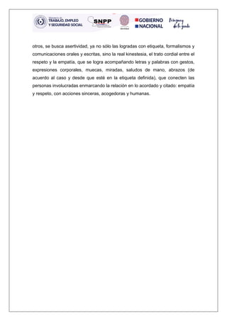 otros, se busca asertividad, ya no sólo las logradas con etiqueta, formalismos y
comunicaciones orales y escritas, sino la real kinestesia, el trato cordial entre el
respeto y la empatía, que se logra acompañando letras y palabras con gestos,
expresiones corporales, muecas, miradas, saludos de mano, abrazos (de
acuerdo al caso y desde que esté en la etiqueta definida), que conecten las
personas involucradas enmarcando la relación en lo acordado y citado: empatía
y respeto, con acciones sinceras, acogedoras y humanas.
 