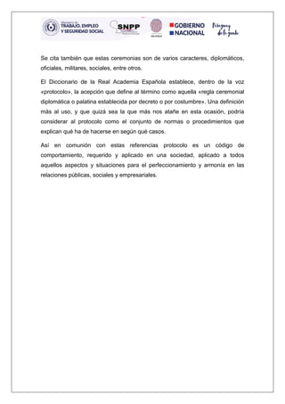 Se cita también que estas ceremonias son de varios caracteres, diplomáticos,
oficiales, militares, sociales, entre otros.
El Diccionario de la Real Academia Española establece, dentro de la voz
«protocolo», la acepción que define al término como aquella «regla ceremonial
diplomática o palatina establecida por decreto o por costumbre». Una definición
más al uso, y que quizá sea la que más nos atañe en esta ocasión, podría
considerar al protocolo como el conjunto de normas o procedimientos que
explican qué ha de hacerse en según qué casos.
Así en comunión con estas referencias protocolo es un código de
comportamiento, requerido y aplicado en una sociedad, aplicado a todos
aquellos aspectos y situaciones para el perfeccionamiento y armonía en las
relaciones públicas, sociales y empresariales.
 