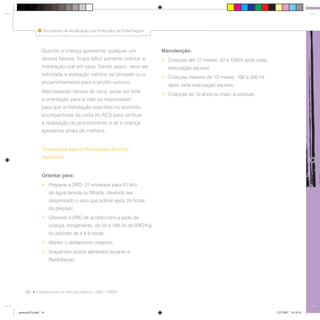 16
Documento de Atualização dos Protocolos de Enfermagem
Coordenação da Atenção Básica - SMS - PMSP
Quando a criança apresentar qualquer um
desses fatores, ficará difícil somente orientar a
hidratação oral em casa. Sendo assim, deve ser
solicitada a avaliação médica na Unidade ou o
encaminhamento para o pronto socorro.
Não havendo fatores de risco, pode ser feita
a orientação para a mãe ou responsável
para que a Hidratação seja feita no domicílio,
acompanhada da visita do ACS para verificar
a realização do procedimento e se a criança
apresenta sinais de melhora.
Orientação para a Hidratação Oral no
Domicílio
Orientar para:
• Preparar a SRO: 01 envelope para 01 litro
de água fervida ou filtrada, devendo ser
desprezado o soro que sobrar após 24 horas
do preparo;
• Oferecer a SRO de acordo com a sede da
criança. Inicialmente, de 50 a 100 ml de SRO/Kg
no período de 4 a 6 horas;
• Manter o aleitamento materno;
• Suspender outros alimentos durante a
Reidratação.
Manutenção:
• Crianças até 12 meses: 50 a 100ml após cada
evacuação aquosa;
• Crianças maiores de 12 meses: 100 a 200 ml
após cada evacuação aquosa;
• Crianças de 10 anos ou mais: à vontade.
Documento de Atualização dos Protocolos de Enfermagem
protocolo7b.indd 16protocolo7b.indd 16 12/3/2007 18:18:5412/3/2007 18:18:54
 