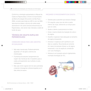 18
Documento de Atualização dos Protocolos de Enfermagem
Coordenação da Atenção Básica - SMS - PMSP
Conforme a orientação apresentada no Manual de
Coleta do Papanicolaou e Ensino do Auto-Exame
da Mama (Fundação Oncocentro de São Paulo –
2004), enviado para todas as UBS no ano de 2005,
descrevemos abaixo a técnica da coleta dupla
(ectocérvice e do canal cervical (endocérvice)) do
Papanicolaou, não sendo mais indicada a coleta de
fundo de saco.
TÉCNICA DE COLETA DUPLA DO
PAPANICOLAOU
CONDIÇÕES IDEAIS PARA UMA AMOSTRA
DE QUALIDADE
• Não estar menstruada. Preferencialmente,
aguardar o 5º dia após o término da
menstruação;
• A presença de pequeno sangramento de
origem não menstrual não é impeditivo para a
coleta, principalmente nas mulheres no pós-
menopausa;
• Não usar creme vaginal nem ter sido submetida
a exames intravaginais (ultrassonografia) por 2
dias antes do exame.
INICIANDO O PROCEDIMENTO DA COLETA
• Solicitar para a paciente que esvazie a bexiga.
• Em seguida, peça que ela retire a parte
inferior da roupa, dando-lhe um lençol para
que se cubra;
• Ajudar a cliente a posicionar-se na mesa;
• Iniciar o exame através da inspeção da vulva e
da vagina;
• Escolha o espéculo mais adequado ao tamanho
da vagina da paciente;
• Introduzir o espéculo sem lubrificá-lo com
óleo ou vaselina. Recomenda-se somente
em casos de pessoas idosas ou de vagina
ressecada o uso do espéculo umedecido
com soro fisiológico;
• Introduzi-lo em posição vertical e ligeiramente
inclinada (inclinação de 15º);
protocolo7b.indd 18protocolo7b.indd 18 12/3/2007 18:18:5612/3/2007 18:18:56
 