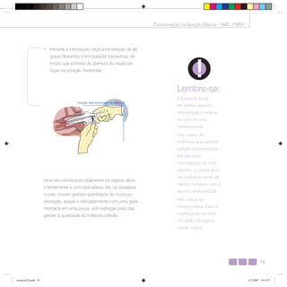 19
Coordenação da Atenção Básica - SMS - PMSP
Lembre-se:Lembre-se:
A paciente pode
ter sofrido alguma
intervenção cirúrgica
no colo ou uma
histerectomia.
Nos casos de
mulheres que tenham
sofrido Histerectomia
Parcial (com
manutenção do colo
uterino), a coleta deve
ser realizada como de
hábito, inclusive com a
escova endocervical.
Nos casos de
Histerectomia Total, a
coleta pode ser feita
no fundo da vagina
(fundo cego).
• Iniciada a introdução, faça uma rotação de 90
graus deixando-o em posição transversa, de
modo que a fenda de abertura do espéculo
fique na posição horizontal;
Uma vez introduzido totalmente na vagina, abra-
o lentamente e com delicadeza. Se, ao visualizar
o colo, houver grande quantidade de muco ou
secreção, seque-o delicadamente com uma gaze
montada em uma pinça, sem esfregar para não
perder a qualidade do material colhido.
protocolo7b.indd 19protocolo7b.indd 19 12/3/2007 18:18:5712/3/2007 18:18:57
 
