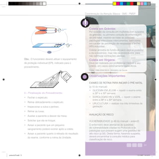 21
Coordenação da Atenção Básica - SMS - PMSP
21
3 – Finalização do Procedimento:
• Fechar o espéculo;
• Retirar delicadamente o espéculo;
• Inspecionar a vulva e períneo;
• Retirar as luvas;
• Auxiliar a paciente a descer da mesa;
• Solicitar que ela se troque;
• Avisar a paciente que um pequeno
sangramento poderá ocorrer após a coleta;
• Avisar a paciente quanto à retirada do resultado
do exame, conforme a rotina da Unidade.
21
Coordenação da Atenção Básica - SMS - PMSP
Coleta em Grávida:
Por ocasião da consulta em mulheres com suspeita
de gravidez, ou primeira consulta de enfermagem
do pré-natal, visando-se tratar as possíveis
patologias infecciosas intercorrentes, bem como
em caráter de prevenção de neoplasias e lesões
HPV induzidas:
Coletar amostra do fundo-de-saco vaginal posterior
e da ectocérvice, mas não da endocérvice, para
não estimular contrações uterinas.
Coleta em Virgens:
Deve ser realizada por profissional médico a seu
critério, em casos extremamente específicos.
Obs.: O funcionário deverá utilizar o equipamento
de proteção individual (EPI), indicado para o
procedimento.
Observações importantes:
EXAMES DE ROTINA PARA INICIAR O PRÉ-NATAL
(p.10 do manual)
• GLICEMIA EM JEJUM = repetir o exame entre
a 28ª e a 30ª semana
• SOROLOGIAS HIV e VDRL = repetir o exame
entre a 28ª e a 30ª semana
• URUCULTURA = realizar nos três trimestres de
gestação
AVALIAÇÃO DE RISCO
VULNERABILIDADE (p.49 do manual – anexo2)
O enfermeiro deve atentar-se às questões
de vulnerabilidade citadas no Protocolo e às
patologias que possam sugerir uma gravidez de
alto risco (p.50). Desta forma, havendo suspeita,
deverá encaminhar à consulta médica para
classificação de risco.
Fonte: 1996-2006 INCA - Ministério da Saúde
protocolo7b.indd 21protocolo7b.indd 21 12/3/2007 18:18:5912/3/2007 18:18:59
 