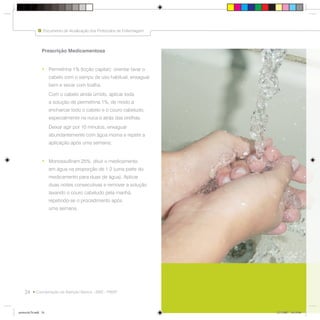 24
Documento de Atualização dos Protocolos de Enfermagem
Coordenação da Atenção Básica - SMS - PMSP
Prescrição Medicamentosa
• Permetrina 1% (loção capilar): orientar lavar o
cabelo com o xampu de uso habitual, enxaguar
bem e secar com toalha.
Com o cabelo ainda úmido, aplicar toda
a solução de permetrina 1%, de modo a
encharcar todo o cabelo e o couro cabeludo,
especialmente na nuca e atrás das orelhas.
Deixar agir por 10 minutos, enxaguar
abundantemente com água morna e repetir a
aplicação após uma semana;
• Monossulfiram 25%: diluir o medicamento
em água na proporção de 1:2 (uma parte do
medicamento para duas de água). Aplicar
duas noites consecutivas e remover a solução
lavando o couro cabeludo pela manhã,
repetindo-se o procedimento após
uma semana.
Documento de Atualização dos Protocolos de Enfermagem
protocolo7b.indd 24protocolo7b.indd 24 12/3/2007 18:19:0812/3/2007 18:19:08
 