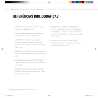 28
Documento de Atualização dos Protocolos de Enfermagem
Coordenação da Atenção Básica - SMS - PMSP
1 – CAETANO, Norival. Guia de Remédios. 7ª edição.
São Paulo: Editora Escala, 2005.
2 – Dicionário de Administração de Medicamentos na
Enfermagem. Rio de Janeiro: EPUB, 2005.
3 – MINISTÉRIO DA SAÚDE. Atenção Integrada às
Doenças Prevalentes na Infância. Organização
Mundial de Saúde & Organização Pan-Americana de
Saúde. 1999.
4 – MINISTÉRIO DA SAÚDE. Dermatologia na Atenção
Básica – Cadernos de Atenção Básica nº9. Brasília:
2002.
5 – SECRETARIA MUNICIPAL DA SAÚDE – COGEST.
Caderno Temático da Criança. São Paulo: Imprensa
Oficial, 2003.
6 – SECRETARIA MUNICIPAL DA SAÚDE – COGEST.
Relação de Medicamentos Essenciais para a Rede
Básica. São Paulo: 2005
REFERÊNCIAS BIBLIOGRÁFICAS
7 – SECRETARIA DE SAÚDE DO ESTADO DE SÃO
PAULO – FUNDAÇÃO ONCOCENTRO. Manual de
Procedimentos – Coleta do Papanicolaou e Ensino
do Auto-Exame das Mamas. 2ª edição revisada. São
Paulo: 2004.
8 – SECRETARIA MUNICIPAL DE SAÚDE. MÃE
PAULISTANA. Manual Técnico Saúde da Criança 1o
ano de vida. São Paulo. 2006.
protocolo7b.indd 28protocolo7b.indd 28 12/3/2007 18:19:2312/3/2007 18:19:23
 