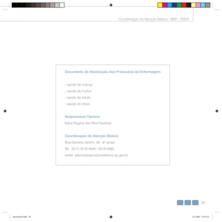 29
Coordenação da Atenção Básica - SMS - PMSP
Documento de Atualização dos Protocolos de Enfermagem:
- saúde da criança
- saúde da mulher
- saúde do adulto
- saúde do idoso
Responsável Técnico:
Naira Regina dos Reis Fazenda
Coordenação da Atenção Básica:
Rua General Jardim, 36 - 8o
andar
Tel.: (011) 3218-4045 / 3218-4062
email: atencaobasica@prefeitura.sp.gov.br
protocolo7b.indd 29protocolo7b.indd 29 12/3/2007 18:19:2312/3/2007 18:19:23
 