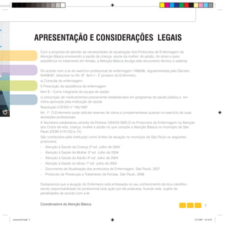 5
Coordenação da Atenção Básica - SMS - PMSP
Com a proposta de atender as necessidades de atualização dos Protocolos de Enfermagem da
Atenção Básica envolvendo a saúde da criança, saúde da mulher, do adulto, do idoso e para
assistência no tratamento em feridas, a Atenção Básica divulga este documento técnico e salienta:
De acordo com a lei do exercício profissional de enfermagem 7498/86, regulamentada pelo Decreto
94406/87, descreve no Art. 8º. Item I – É privativo do Enfermeiro:
e) Consulta de enfermagem;
f) Prescrição da assistência de enfermagem
Item II – Como integrante da equipe de saúde:
c) prescrição de medicamentos previamente estabelecidos em programas de saúde pública e em
rotina aprovada pela instituição de saúde.
Resolução COFEN nº 195/1997
Art. 1º. O Enfermeiro pode solicitar exames de rotina e complementares quando no exercício de suas
atividades profissionais.
A Secretaria estabeleceu através da Portaria 1004/03 SMS.G os Protocolos de Enfermagem na Atenção
aos Ciclos de vida, criança, mulher e adulto no que compõe a Atenção Básica no município de São
Paulo (DOM 31/01/03 p.12).
São conhecidos pela instituição como limites de atuação no município de São Paulo os seguintes
protocolos:
- Atenção à Saúde da Criança 3ª ed. Julho de 2004
- Atenção à Saúde da Mulher 3ª ed. Julho de 2004
- Atenção à Saúde do Adulto 3ª ed. Julho de 2004
- Atenção à Saúde do Idoso 1ª ed. Julho de 2004
- Documento de Atualização dos protocolos de Enfermagem, São Paulo, 2007
- Protocolo de Prevenção e Tratamento de Feridas, São Paulo, 2006
Destacamos que a atuação do Enfermeiro está embasada no seu conhecimento técnico-científico
sendo responsabilidade do profissional toda ação por ele praticada, ficando este, sujeito às
penalidades de acordo com a lei.
Coordenadora da Atenção Básica
APRESENTAÇÃO E CONSIDERAÇÕES LEGAIS
protocolo7b.indd 5protocolo7b.indd 5 12/3/2007 18:18:2812/3/2007 18:18:28
 