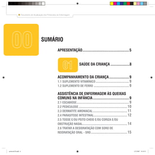 6
Documento de Atualização dos Protocolos de Enfermagem
Coordenação da Atenção Básica - SMS - PMSP
SUMÁRIO
6 Coordenação da Atenção Básica - SMS - PMSP
0000
0101 SAÚDE DA CRIANÇA ....................8
APRESENTAÇÃO.................................................5
ACOMPANHAMENTO DA CRIANÇA.....................9
1.1 SUPLEMENTO VITAMÍNICO ...................................9
1.2 SUPLEMENTO DE FERRO .....................................9
ASSISTÊNCIA DE ENFERMAGEM ÀS QUEIXAS
COMUNS NA INFÂNCIA......................................9
2.1 ESCABIOSE.......................................................9
2.2 PEDICULOSE...................................................10
2.3 DERMATITE AMONIACAL....................................11
2.4 PARASITOSE INTESTINAL...................................12
2.5 TOSSE E/OU PEITO CHEIO E/OU CORIZA E/OU
OBSTRUÇÃO NASAL...............................................14
2.6 TRATAR A DESIDRATAÇÃO COM SORO DE
REIDRATAÇÃO ORAL - SRO......................................15
protocolo7b.indd 6protocolo7b.indd 6 12/3/2007 18:18:3112/3/2007 18:18:31
 