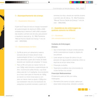 9
Coordenação da Atenção Básica - SMS - PMSP
1 – Acompanhamento da criança
1.1 – Suplemento Vitamínico
A paritr de 07 dias de vida as crianças necessitam
de suplementação de vitamina A (2000 a 4000
unidades/dia) e vitamina D (400 a 800 unidades/
dia) durante o primeiro ano de vida, para prevenir
o raquitismo carencial (p. 18 - Mãe Paulistana
“Manual Técnico Saúde da Criança 1o
ano de
vida” - SMS/2006).
1.2 – Suplementação de Ferro
• Os RN de termo em aleitamento materno
exclusivo até os 6 meses devem iniciar
suplementação de ferro (1 a 2 mg/kg/dia de
ferro elementar) a partir de 6 meses de idade,
devendo ser mantido até completar 12 meses.
• Para os RN com peso ao nascer menor do
que 1500g, está indicada a suplementação de
ferro, na forma de sulfato ferroso, cuja dose
diária varia de 2 a 4 mg/kg/dia, recomendando-
se a maior dose para os menores de 1000g
ao nascer e a menor dose para os com
peso ao nascer maior ou igual a 1000g e/ou
que receberam mais de uma transfusão de
sanguínea no período neonatal, a partir de 2
semanas de vida e deverá ser mantida durante
o primeiro ano de vida (p. 18 - Mãe Paulistana
“Manual Técnico Saúde da Criança 1o
ano de
vida” - SMS/2006).
2 – Assistência de enfermagem às
queixas comuns na infância
2.1 – Escabiose
(em crianças maiores de 01 ano)
Cuidados de Enfermagem
Orientar:
• Que a transmissão se dá por contato pessoal,
sendo ocasionada por roupas ou objetos de
uso pessoal;
• Lavar sempre as roupas de cama e de uso
pessoal com água quente e passá-las a ferro ou
expô-las ao sol por várias horas;
• Prevenção na família;
• Tratamento simultâneo dos comunicantes do
núcleo familiar e/ou escolar.
Prescrição Medicamentosa
O tratamento pode ser feito com várias
medicações:
• Permetrina 5% (creme ou loção): aplicar por
duas noites consecutivas, retirando o produto
9
Coordenação da Atenção Básica - SMS - PMSP
protocolo7b.indd 9protocolo7b.indd 9 12/3/2007 18:18:3212/3/2007 18:18:32
 