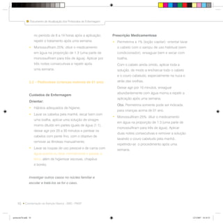 10
Documento de Atualização dos Protocolos de Enfermagem
Coordenação da Atenção Básica - SMS - PMSP
no período de 8 a 14 horas após a aplicação,
repetir o tratamento após uma semana;
• Monossulfiram 25%: diluir o medicamento
em água na proporção de 1:3 (uma parte de
monossulfiram para três de água). Aplicar por
três noites consecutivas e repetir após
uma semana.
2.2 – Pediculose (crianças maiores de 01 ano)
Cuidados de Enfermagem
Orientar:
• Hábitos adequados de higiene;
• Lavar os cabelos pela manhã, secar bem com
uma toalha, aplicar uma solução de vinagre
morno diluído em partes iguais de água (1:1),
deixar agir por 20 a 30 minutos e pentear os
cabelos com pente fino, com o objetivo de
remover as lêndeas manualmente;
• Lavar as roupas de uso pessoal e de cama com
água quente ou lavar normalmente e passar a
ferro, além de higienizar escovas, chapéus
e bonés;
Investigar outros casos no núcleo familiar e
escolar e tratá-los se for o caso.
Prescrição Medicamentosa
• Permetrina a 1% (loção capilar): orientar lavar
o cabelo com o xampu de uso habitual (sem
condicionador), enxaguar bem e secar com
toalha.
Com o cabelo ainda úmido, aplicar toda a
solução, de modo a encharcar todo o cabelo
e o couro cabeludo, especialmente na nuca e
atrás das orelhas.
Deixar agir por 10 minutos, enxaguar
abundantemente com água morna e repetir a
aplicação após uma semana;
Obs: Permetrina somente pode ser indicada
para crianças acima de 01 ano.
• Monossulfiram 25%: diluir o medicamento
em água na proporção de 1:3 (uma parte de
monossulfiram para três de água). Aplicar
duas noites consecutivas e remover a solução
lavando o couro cabeludo pela manhã ,
repetindo-se o procedimento após uma
semana.
protocolo7b.indd 10protocolo7b.indd 10 12/3/2007 18:18:3312/3/2007 18:18:33
 