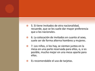    5. Si tiene invitados de otra nacionalidad,
    recuerde, que se les suele dar mayor preferencia
    que a los nacionales.
   6. La colocación de invitados en cuanto al sexo,
    suele ser de forma alterna hombres y mujeres.
   7. Los niños, si los hay, se sientan juntos en la
    mesa en una parte reservada para ellos, o, si es
    posible, mucho mejor en una mesa aparte para
    ellos.
   Es recomendable el uso de tarjetas.
 