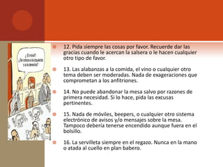    12. Pida siempre las cosas por favor. Recuerde dar las
    gracias cuando le acercan la salsera o le hacen cualquier
    otro tipo de favor.
   13. Las alabanzas a la comida, el vino o cualquier otro
    tema deben ser moderadas. Nada de exageraciones que
    comprometan a los anfitriones.
   14. No puede abandonar la mesa salvo por razones de
    primera necesidad. Si lo hace, pida las excusas
    pertinentes.
   15. Nada de móviles, beepers, o cualquier otro sistema
    electrónico de avisos y/o mensajes sobre la mesa.
    Tampoco debería tenerse encendido aunque fuera en el
    bolsillo.
   16. La servilleta siempre en el regazo. Nunca en la mano
    o atada al cuello en plan babero.
 
