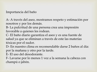 Importancia del baño
A- A través del aseo, mostramos respeto y estimación por
nosotros y por los demás.
B- La pulcritud de una persona crea una impresión
favorable a quienes les rodean.
C- El baño diario garantiza el aseo y es una fuente de
salud ya que se eliminan a través de este las materias
tóxicas por el sudor.
D- En nuestro clima es recomendable darse 2 baños al día:
por la mañana y otro por la tarde.
E- El uso del desodorante.
F- Lavarse por lo menos 1 vez a la semana la cabeza con
champú o jabón.
 
