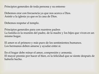 Principios generales de toda persona y su entorno
Debemos orar con frecuencia ya que nos acerca a Dios.
Asistir a la iglesia ya que es la casa de Dios.
Debemos respetar el templo.
Principios generales para con nuestros padres
La familia es la reunión del padre, de la madre y los hijos que viven en un
mismo hogar.
El amor es el primero y más puro de los sentimientos humanos.
Los hermanos deben amarse y ayudar entre sí.
En el hogar debe reinar el amor, compresión y armonía.
El mayor premio por hacer el bien, es la felicidad que se siente después de
haberlo hecho.
 