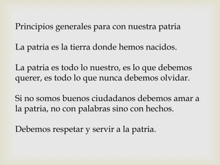 Principios generales para con nuestra patria
La patria es la tierra donde hemos nacidos.
La patria es todo lo nuestro, es lo que debemos
querer, es todo lo que nunca debemos olvidar.
Si no somos buenos ciudadanos debemos amar a
la patria, no con palabras sino con hechos.
Debemos respetar y servir a la patria.
 