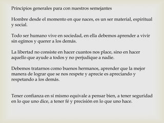 Principios generales para con nuestros semejantes
Hombre desde el momento en que naces, es un ser material, espiritual
y social.
Todo ser humano vive en sociedad, en ella debemos aprender a vivir
sin egímos y querer a los demás.
La libertad no consiste en hacer cuantos nos place, sino en hacer
aquello que ayude a todos y no perjudique a nadie.
Debemos tratarnos como buenos hermanos, aprender que la mejor
manera de lograr que se nos respete y aprecie es apreciando y
respetando a los demás.
Tener confianza en sí mismo equivale a pensar bien, a tener seguridad
en lo que uno dice, a tener fé y precisión en lo que uno hace.
 