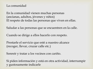 La comunidad
En la comunidad vienen muchas personas
(ancianas, adultos, jóvenes y niños)
El respeto de todas las personas que viven en ellas.
Saludar a las personas que se encuentren en la calle.
Cuando se dirige a ellos hacerlo con respeto.
Prestarle el servicio que esté a nuestro alcance
(recoger, llevar, cruzar calle etc.)
Sonreír y tratar a los vecinos con cariño.
Si piden información y está en otra actividad, interrumpir
y gustosamente indicarle
 