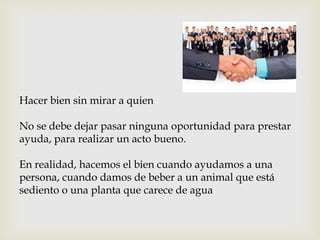 Hacer bien sin mirar a quien
No se debe dejar pasar ninguna oportunidad para prestar
ayuda, para realizar un acto bueno.
En realidad, hacemos el bien cuando ayudamos a una
persona, cuando damos de beber a un animal que está
sediento o una planta que carece de agua
 