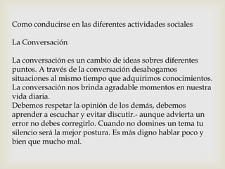Como conducirse en las diferentes actividades sociales
La Conversación
La conversación es un cambio de ideas sobres diferentes
puntos. A través de la conversación desahogamos
situaciones al mismo tiempo que adquirimos conocimientos.
La conversación nos brinda agradable momentos en nuestra
vida diaria.
Debemos respetar la opinión de los demás, debemos
aprender a escuchar y evitar discutir.- aunque advierta un
error no debes corregirlo. Cuando no domines un tema tu
silencio será la mejor postura. Es más digno hablar poco y
bien que mucho mal.
 