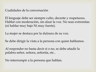 Cualidades de la conversación
El lenguaje debe ser siempre culto, decente y respetuoso.
Hablar con moderación, sin alzar la voz. No seas extremitas
(ni hablar muy bajo Ni muy fuerte).
La mujer se destaca por la dulzura de su voz.
Se debe dirigir la vista a la persona con quien hablamos.
Al responder no basta decir si o no, se debe añadir la
palabra señor, señora, señorita, etc..
No interrumpir a la persona que hablan.
 