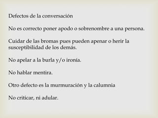 Defectos de la conversación
No es correcto poner apodo o sobrenombre a una persona.
Cuidar de las bromas pues pueden apenar o herir la
susceptibilidad de los demás.
No apelar a la burla y/o ironía.
No hablar mentira.
Otro defecto es la murmuración y la calumnia
No criticar, ni adular.
 