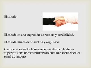 El saludo
El saludo es una expresión de respeto y cordialidad.
El saludo nunca debe ser frío y orgulloso.
Cuando se estrecha la mano de una dama o la de un
superior, debe hacer simultaneamente una inclinación en
señal de respeto
 
