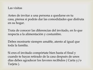 Las visitas
Antes de invitar a una persona a quedarse en tu
casa, piensa si podrás dar las comodidades que disfruta
en su hogar.
Trata de conocer las diferencias del invitado, en lo que
respecta a la alimentación y costumbre.
Debes mostrarte siempre amable, atento al igual que
toda la familia.
Si eres el invitado compórtate bien hasta el final y
cuando te hayas retirado de la casa después de unos
días debes agradecer los favores recibidos ( Carta y/o
Tarjeta ).
 