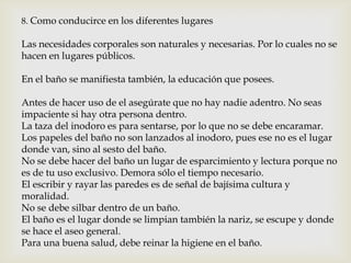8. Como conducirce en los diferentes lugares
Las necesidades corporales son naturales y necesarias. Por lo cuales no se
hacen en lugares públicos.
En el baño se manifiesta también, la educación que posees.
Antes de hacer uso de el asegúrate que no hay nadie adentro. No seas
impaciente si hay otra persona dentro.
La taza del inodoro es para sentarse, por lo que no se debe encaramar.
Los papeles del baño no son lanzados al inodoro, pues ese no es el lugar
donde van, sino al sesto del baño.
No se debe hacer del baño un lugar de esparcimiento y lectura porque no
es de tu uso exclusivo. Demora sólo el tiempo necesario.
El escribir y rayar las paredes es de señal de bajísima cultura y
moralidad.
No se debe silbar dentro de un baño.
El baño es el lugar donde se limpian también la nariz, se escupe y donde
se hace el aseo general.
Para una buena salud, debe reinar la higiene en el baño.
 