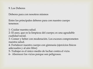 9. Los Deberes
Deberes para con nosotros mismos
Entre los principales deberes para con nuestro cuerpo
tenemos:
1- Cuidar nuestra salud.
2- El aseo, que es la limpieza del cuerpo; es una agradable
cualidad social.
3- Comer y beber con moderación. Los excesos comprometen
nuestra salud.
4- Fortalecer nuestro cuerpo con gimnasia (ejercicios físicos
adecuados y al aire libre)
5- Trabajar es el único medio de luchar contra el vicio.
6- Aborrecer los vicios porque son peligrosos.
 