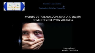 MODELO DE TRABAJO SOCIAL PARA LA ATENCIÓN
DE MUJERES QUE VIVEN VIOLENCIA
Presentado por:
Vianellys Cueto Zuleta
 