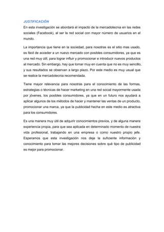 JUSTIFICACIÓN
En esta investigación se abordará el impacto de la mercadotecnia en las redes
sociales (Facebook), al ser la red social con mayor número de usuarios en el
mundo.

La importancia que tiene en la sociedad, para nosotras es el sitio mas usado,
es fácil de acceder a un nuevo mercado con posibles consumidores, ya que es
una red muy útil, para lograr influir y promocionar e introducir nuevos productos
al mercado. Sin embargo, hay que tomar muy en cuenta que no es muy sencillo,
y sus resultados se observan a largo plazo. Por este medio es muy usual que
se realice la mercadotecnia recomendada.

Tiene mayor relevancia para nosotras para el conocimiento de las formas,
estrategias o técnicas de hacer marketing en una red social mayormente usada
por jóvenes, los posibles consumidores, ya que en un futuro nos ayudará a
aplicar algunos de los métodos de hacer y mantener las ventas de un producto,
promocionar una marca, ya que la publicidad hecha en este medio es atractiva
para los consumidores.

Es una manera muy útil de adquirir conocimientos previos, y de alguna manera
experiencia propia, para que sea aplicada en determinado momento de nuestra
vida profesional, trabajando en una empresa o como nuestro propio jefe.
Esperamos que esta investigación nos deje la suficiente información y
conocimiento para tomar las mejores decisiones sobre qué tipo de publicidad
es mejor para promocionar.
 