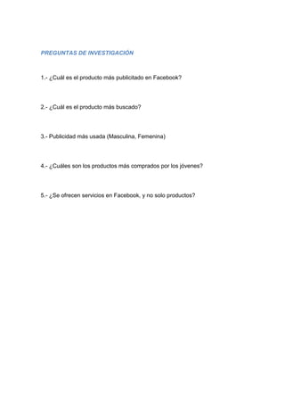 PREGUNTAS DE INVESTIGACIÓN



1.- ¿Cuál es el producto más publicitado en Facebook?




2.- ¿Cuál es el producto más buscado?




3.- Publicidad más usada (Masculina, Femenina)




4.- ¿Cuáles son los productos más comprados por los jóvenes?




5.- ¿Se ofrecen servicios en Facebook, y no solo productos?
 