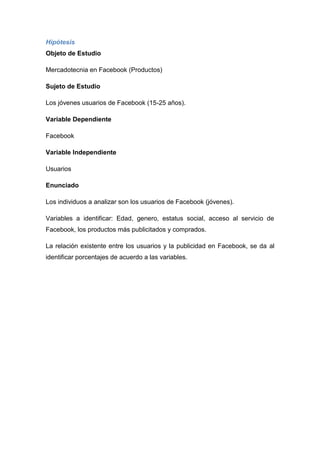 Hipótesis
Objeto de Estudio

Mercadotecnia en Facebook (Productos)

Sujeto de Estudio

Los jóvenes usuarios de Facebook (15-25 años).

Variable Dependiente

Facebook

Variable Independiente

Usuarios

Enunciado

Los individuos a analizar son los usuarios de Facebook (jóvenes).

Variables a identificar: Edad, genero, estatus social, acceso al servicio de
Facebook, los productos más publicitados y comprados.

La relación existente entre los usuarios y la publicidad en Facebook, se da al
identificar porcentajes de acuerdo a las variables.
 