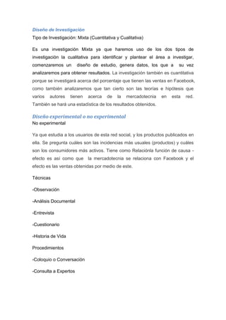 Diseño de Investigación
Tipo de Investigación: Mixta (Cuantitativa y Cualitativa)

Es una investigación Mixta ya que haremos uso de los dos tipos de
investigación la cualitativa para identificar y plantear el área a investigar,
comenzaremos un        diseño de estudio, genera datos, los que a       su vez
analizaremos para obtener resultados. La investigación también es cuantitativa
porque se investigará acerca del porcentaje que tienen las ventas en Facebook,
como también analizaremos que tan cierto son las teorías e hipótesis que
varios   autores    tienen   acerca   de   la   mercadotecnia   en   esta   red.
También se hará una estadística de los resultados obtenidos.

Diseño experimental o no experimental
No experimental

Ya que estudia a los usuarios de esta red social, y los productos publicados en
ella. Se pregunta cuáles son las incidencias más usuales (productos) y cuáles
son los consumidores más activos. Tiene como Relaciónla función de causa -
efecto es así como que       la mercadotecnia se relaciona con Facebook y el
efecto es las ventas obtenidas por medio de este.

Técnicas

-Observación

-Análisis Documental

-Entrevista

-Cuestionario

-Historia de Vida

Procedimientos

-Coloquio o Conversación

-Consulta a Expertos
 