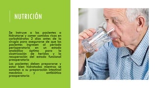 NUTRICIÓN
• Se instruye a los pacientes a
hidratarse y comer comidas ricas en
carbohidratos 2 días antes de la
cirugía para asegurarse de que los
pacientes ingresen al período
perioperatorio en un estado
anabólico óptimo para la
cicatrización de heridas y la
recuperación del estado funcional
preoperatorio
• Los pacientes deben prepararse y
estar bien hidratados mientras se
someten a su preparación intestinal
mecánica y antibiótica
preoperatoria
 