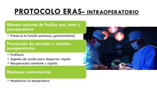 PROTOCOLO ERAS- INTRAOPERATORIO
Manejo racional de fluidos pre, intra y
posoperatorio
• Preserva la función pulmonar, gastrointestinal
Prevención de nauseas y vómitos
posoperatorios
• Profilaxis
• Agentes de acción para despertar rápido
• Recuperación constante y rápida
Mantener normotermia
• Monitorizar la temperatura
 
