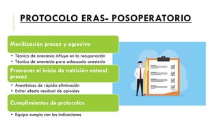 PROTOCOLO ERAS- POSOPERATORIO
Movilización precoz y agresiva
• Técnica de anestesia influye en la recuperación
• Técnica de anestesia para adecuada anestesia
Promover el inicio de nutrición enteral
precoz
• Anestésicos de rápida eliminación
• Evitar efecto residual de opioides
Cumplimientos de protocolos
• Equipo cumpla con las indicaciones
 