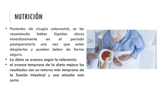 NUTRICIÓN
• Pacientes de cirugía colorrectal, se les
recomienda beber líquidos claros
inmediatamente en el período
postoperatorio una vez que estén
despiertos y puedan beber de forma
segura.
• La dieta se avanza según la tolerancia
• el avance temprano de la dieta mejora los
resultados con un retorno más temprano de
la función intestinal y una estadía más
corta
 