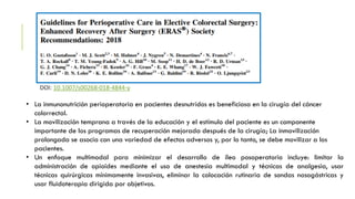 DOI: 10.1007/s00268-018-4844-y
• La inmunonutrición perioperatoria en pacientes desnutridos es beneficiosa en la cirugía del cáncer
colorrectal.
• La movilización temprana a través de la educación y el estímulo del paciente es un componente
importante de los programas de recuperación mejorada después de la cirugía; La inmovilización
prolongada se asocia con una variedad de efectos adversos y, por lo tanto, se debe movilizar a los
pacientes.
• Un enfoque multimodal para minimizar el desarrollo de íleo posoperatorio incluye: limitar la
administración de opioides mediante el uso de anestesia multimodal y técnicas de analgesia, usar
técnicas quirúrgicas mínimamente invasivas, eliminar la colocación rutinaria de sondas nasogástricas y
usar fluidoterapia dirigida por objetivos.
 