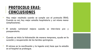 PROTOCOLO ERAS-
CONCLUSIONES
• Hay mejor resultado cuando se cumple con el protocolo ERAS.
Cuando es así, hay mejor estadía hospitalaria y así mismo menor
complicaciones.
• El estado nutricional mejora cuando se interviene pre y
posoperatorio.
• Cuando se inicia la hidratación de manera temprana, ayuda en la
curación y recuperación de las heridas quirúrgicas.
• El retraso en la movilización y la ingesta oral, hace que la estadía
en el hospital se prolongue.
 