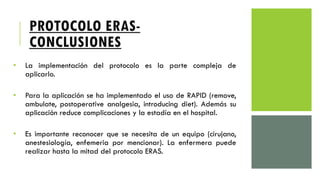 PROTOCOLO ERAS-
CONCLUSIONES
• La implementación del protocolo es la parte compleja de
aplicarlo.
• Para la aplicación se ha implementado el uso de RAPID (remove,
ambulate, postoperative analgesia, introducing diet). Además su
aplicación reduce complicaciones y la estadía en el hospital.
• Es importante reconocer que se necesita de un equipo (cirujano,
anestesiología, enfemeria por mencionar). La enfermera puede
realizar hasta la mitad del protocolo ERAS.
 