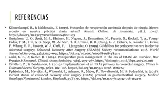 REFERENCIAS
• Köhnenkampf, R., & Maldonado, F. (2019). Protocolos de recuperación acelerada después de cirugía ¿tienen
espacio en nuestra práctica diaria actual? Revista Chilena de Anestesia, 48(1), 10–27.
https://doi.org/10.25237/revchilanestv48n01.05
• Gustafsson, U. O., Scott, M. J., Hubner, M., Nygren, J., Demartines, N., Francis, N., Rockall, T. A., Young-
Fadok, T. M., Hill, A. G., Soop, M., de Boer, H. D., Urman, R. D., Chang, G. J., Fichera, A., Kessler, H., Grass,
F., Whang, E. E., Fawcett, W. J., Carli, F., … Ljungqvist, O. (2019). Guidelines for perioperative care in elective
colorectal surgery: Enhanced Recovery After Surgery (ERAS®) Society recommendations: 2018. World
Journal of Surgery, 43(3), 659–695. https://doi.org/10.1007/s00268-018-4844-y
• Joshi, G. P., & Kehlet, H. (2019). Postoperative pain management in the era of ERAS: An overview. Best
Practice & Research. Clinical Anaesthesiology, 33(3), 259–267. https://doi.org/10.1016/j.bpa.2019.07.016
• Cavallaro, P., & Bordeianou, L. (2019). Implementation of an ERAS pathway in colorectal surgery. Clinics in
Colon and Rectal Surgery, 32(2), 102–108. https://doi.org/10.1055/s-0038-1676474
• Pędziwiatr, M., Mavrikis, J., Witowski, J., Adamos, A., Major, P., Nowakowski, M., & Budzyński, A. (2018).
Current status of enhanced recovery after surgery (ERAS) protocol in gastrointestinal surgery. Medical
Oncology (Northwood, London, England), 35(6), 95. https://doi.org/10.1007/s12032-018-1153-0
 