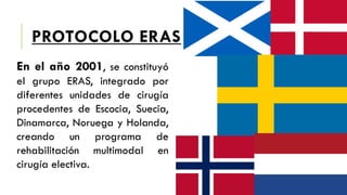 PROTOCOLO ERAS
En el año 2001, se constituyó
el grupo ERAS, integrado por
diferentes unidades de cirugía
procedentes de Escocia, Suecia,
Dinamarca, Noruega y Holanda,
creando un programa de
rehabilitación multimodal en
cirugía electiva.
 