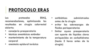 PROTOCOLO ERAS
Los protocolos ERAS,
recomendaciones, optimizando los
resultados en cirugía colorrectal
abierta:
• consejería preoperatoria
• técnicas anestésicas estándar
• mantenimiento de la temperatura
corporal
• anestesia epidural torácica
• antibióticos administrados
antes de la cirugía
• evitar las sobrecargas de
fluidos perioperatorios
• limitar ayuno preoperatorio
con aporte de líquidos claros
enriquecidos en carbohidratos
(hasta 2 horas antes de la
cirugía)
 
