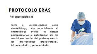 PROTOCOLO ERAS
Rol anestesiología
Tanto el médico-cirujano como
anestesiólogo, pero especialmente el
anestesiólogo evalúa los riesgos
perioperatorios y optimización de las
condiciones basales del paciente, mezcla
las intervenciones preoperatorias,
intraoperatorias y posoperatoria.
 