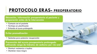PROTOCOLO ERAS- PREOPERATORIO
Educación, información preoperatoria al paciente y
preparación antes de la intervención
• Contacto con el paciente
• Participa en planificación
• Evitando el ayuno prolongado
Evitar premedicación
• Sedantes para potenciar recuperación
Prevención del ayuno preoperatorio prolongado
utilizando carga de hidratos de carbono por vía oral
• Disminuir resistencia a insulina
• Mantener masa magra
 
