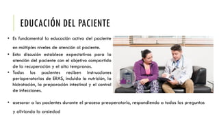 EDUCACIÓN DEL PACIENTE
• Es fundamental la educación activa del paciente
en múltiples niveles de atención al paciente.
• Esta discusión establece expectativas para la
atención del paciente con el objetivo compartido
de la recuperación y el alta tempranos.
• Todos los pacientes reciben instrucciones
perioperatorias de ERAS, incluida la nutrición, la
hidratación, la preparación intestinal y el control
de infecciones.
• asesorar a los pacientes durante el proceso preoperatorio, respondiendo a todas las preguntas
y aliviando la ansiedad
 
