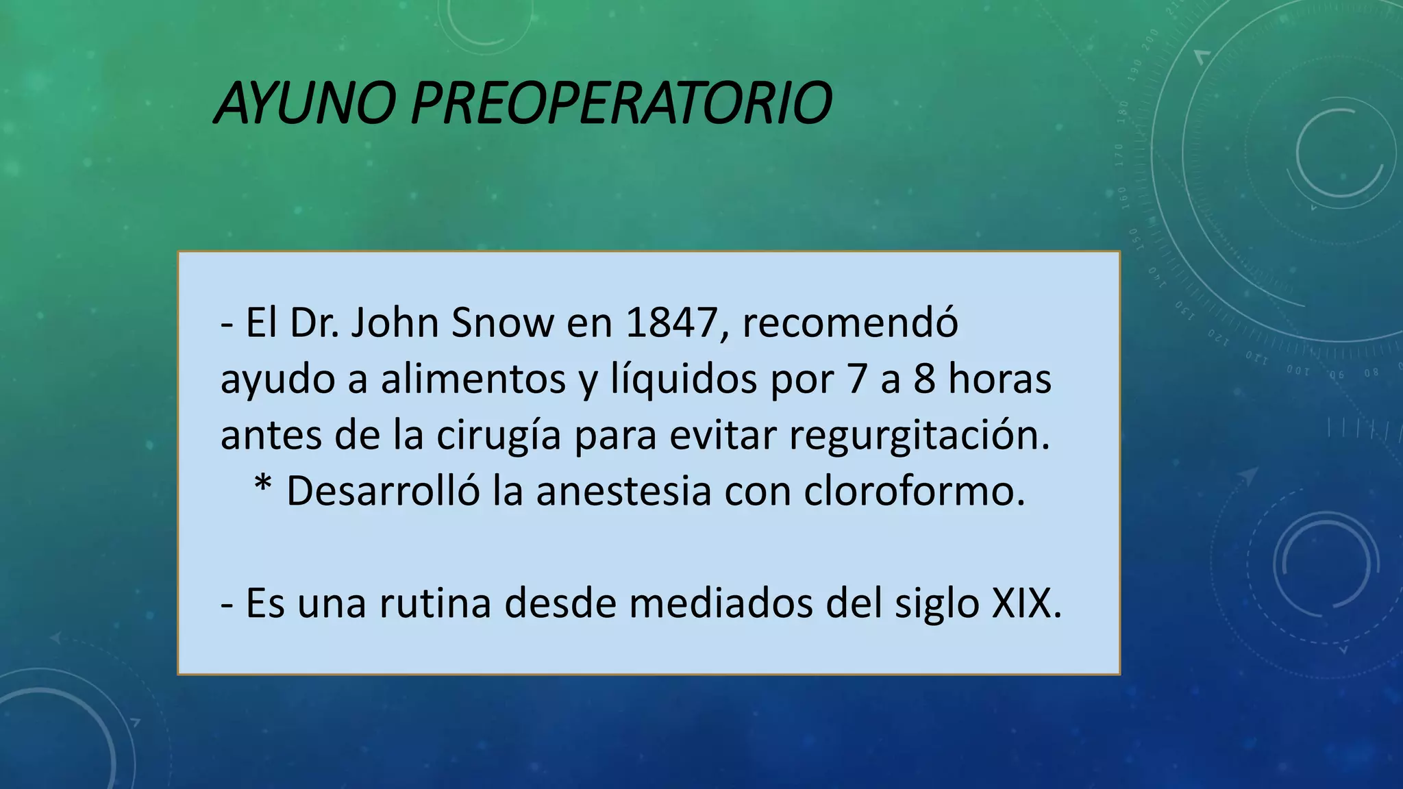 AYUNO PREOPERATORIO
- El Dr. John Snow en 1847, recomendó
ayudo a alimentos y líquidos por 7 a 8 horas
antes de la cirugía para evitar regurgitación.
* Desarrolló la anestesia con cloroformo.
- Es una rutina desde mediados del siglo XIX.
 