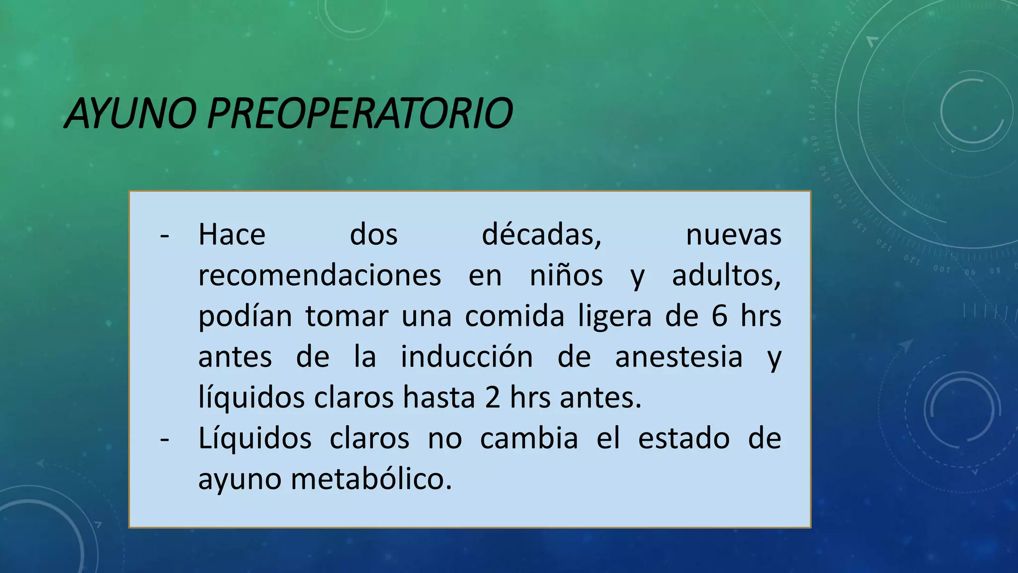 AYUNO PREOPERATORIO
- Hace dos décadas, nuevas
recomendaciones en niños y adultos,
podían tomar una comida ligera de 6 hrs
antes de la inducción de anestesia y
líquidos claros hasta 2 hrs antes.
- Líquidos claros no cambia el estado de
ayuno metabólico.
 