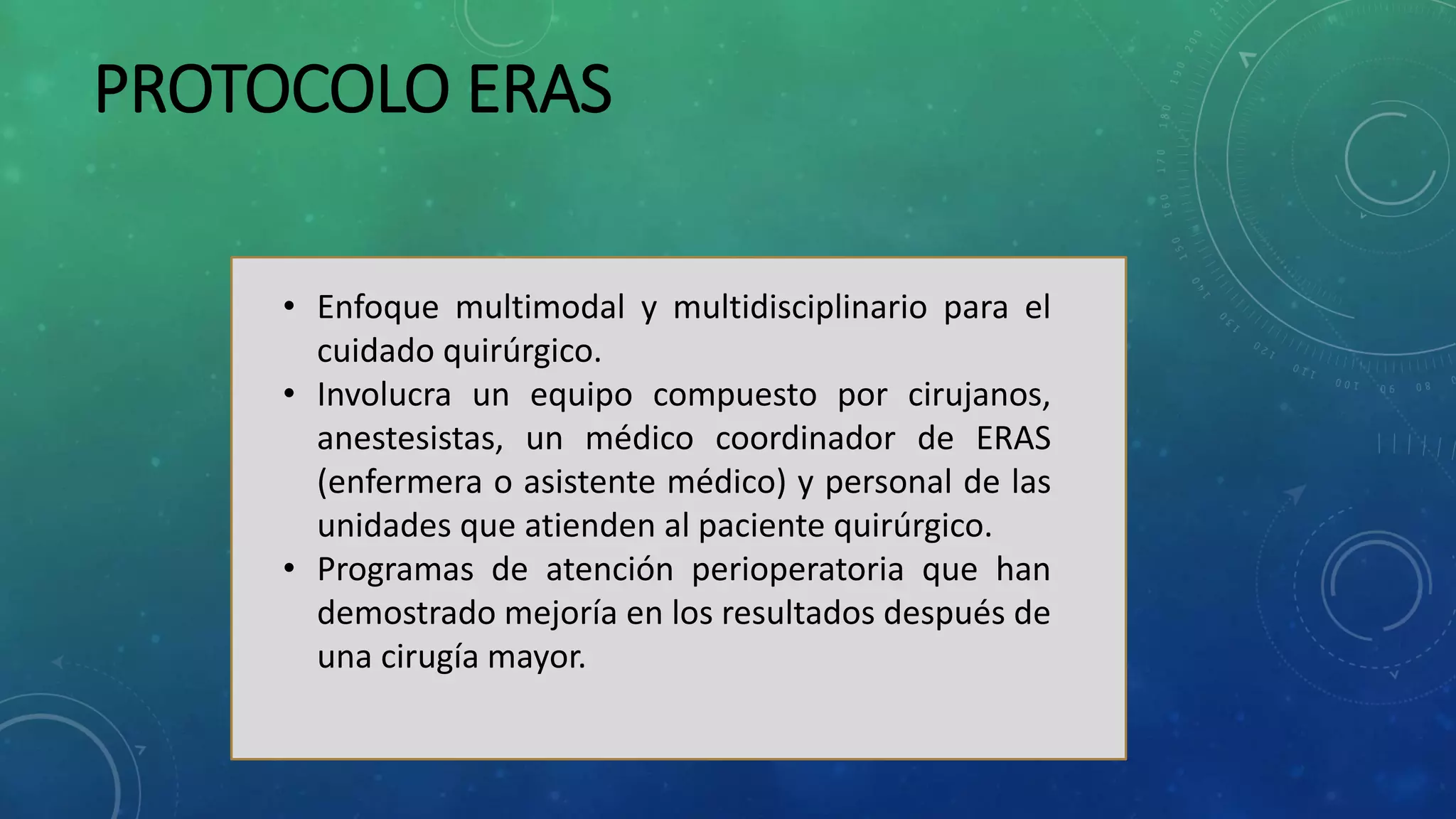 PROTOCOLO ERAS
• Enfoque multimodal y multidisciplinario para el
cuidado quirúrgico.
• Involucra un equipo compuesto por cirujanos,
anestesistas, un médico coordinador de ERAS
(enfermera o asistente médico) y personal de las
unidades que atienden al paciente quirúrgico.
• Programas de atención perioperatoria que han
demostrado mejoría en los resultados después de
una cirugía mayor.
 