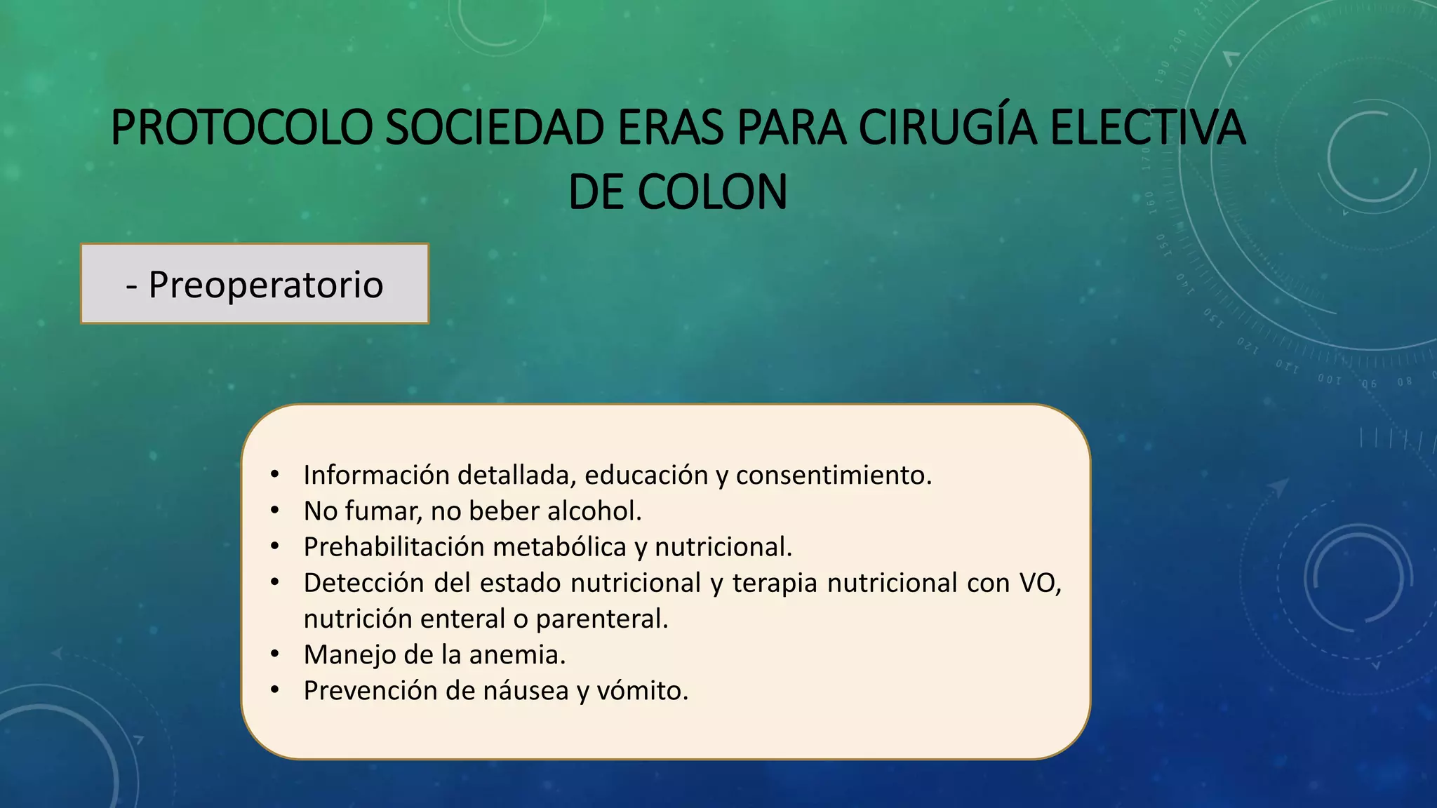 PROTOCOLO SOCIEDAD ERAS PARA CIRUGÍA ELECTIVA
DE COLON
- Preoperatorio
• Información detallada, educación y consentimiento.
• No fumar, no beber alcohol.
• Prehabilitación metabólica y nutricional.
• Detección del estado nutricional y terapia nutricional con VO,
nutrición enteral o parenteral.
• Manejo de la anemia.
• Prevención de náusea y vómito.
 